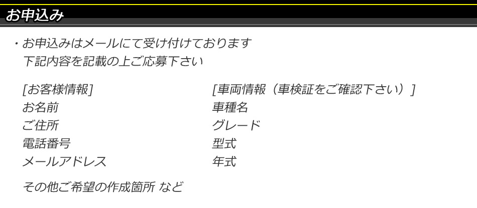 お申込み お申し込みはメールにて受け付けております。以下の内容を記載の上ご応募ください。お客様情報(お名前、ご住所、電話番号、メールアドレス)、車両情報(車種名、グレード、型式、年式)、その他ご希望の作成箇所など
